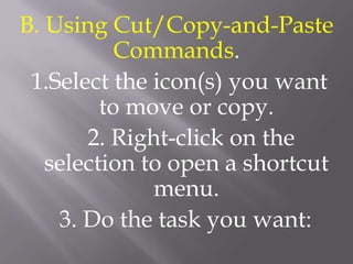 B. Using Cut/Copy-and-Paste
           Commands.
 1.Select the icon(s) you want
         to move or copy.
       2. Right-click on the
   selection to open a shortcut
              menu.
    3. Do the task you want:
 