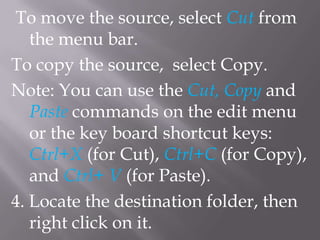 To move the source, select Cut from
   the menu bar.
To copy the source, select Copy.
Note: You can use the Cut, Copy and
   Paste commands on the edit menu
   or the key board shortcut keys:
   Ctrl+X (for Cut), Ctrl+C (for Copy),
   and Ctrl+ V (for Paste).
4. Locate the destination folder, then
   right click on it.
 