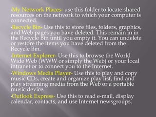 •My  Network Places- use this folder to locate shared
resources on the network to which your computer is
connected.
•Recycle Bin- Use this to store files, folders, graphics,
and Web pages you have deleted. This remain in in
the Recycle Bin until you empty it. You can undelete
or restore the items you have deleted from the
Recycle Bin.
•Internet Explorer- Use this to browse the World
Wide Web (WWW or simply the Web) or your local
intranet or to connect you to the Internet.
•Windows Media Player- Use this to play and copy
music CDs, create and organize play list, find and
play streaming media from the Web or a portable
music device.
•Outlook Express- Use this to read e-mail, display
calendar, contacts, and use Internet newsgroups.
 