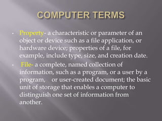 •   Property- a characteristic or parameter of an
    object or device such as a file application, or
    hardware device; properties of a file, for
    example, include type, size, and creation date.
•    File- a complete, named collection of
    information, such as a program, or a user by a
    program, or user-created document; the basic
    unit of storage that enables a computer to
    distinguish one set of information from
    another.
 