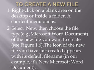 1. Right-click on a blank area on the
   desktop or Inside a folder. A
   shortcut menu opens.
2. Select New, then choose the file
   type(e.g.,Microsoft Word Document)
   of the new file you want to create
   (see Figure 1.6).The icon of the new
   file you have just created appears
   with its default filename (in our
   example, it’s New Microsoft Word
   Document).
 