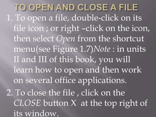 1. To open a file, double-click on its
  file icon ; or right –click on the icon,
  then select Open from the shortcut
  menu(see Figure 1.7)Note : in units
  II and III of this book, you will
  learn how to open and then work
  on several office applications.
2. To close the file , click on the
  CLOSE button X at the top right of
  its window.
 