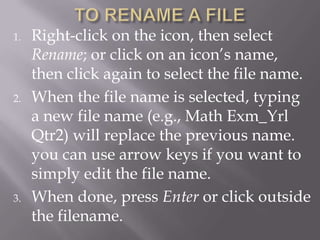 1.   Right-click on the icon, then select
     Rename; or click on an icon’s name,
     then click again to select the file name.
2.   When the file name is selected, typing
     a new file name (e.g., Math Exm_Yrl
     Qtr2) will replace the previous name.
     you can use arrow keys if you want to
     simply edit the file name.
3.   When done, press Enter or click outside
     the filename.
 