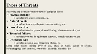 Types of Threats
Following are the most common types of computer threats
 Physical damage
It includes fire, water, pollution, etc.
 Natural events
It includes climatic, earthquake, volcanic activity, etc.
 Loss of services
It includes electrical power, air conditioning, telecommunication, etc.
 Technical failures
It includes problems in equipment, software, capacity saturation, etc.
 Deliberate type
It includes spying, illegal processing of data, etc.
Some other threats include error in use, abuse of rights, denial of actions,
eavesdropping, theft of media, retrieval of discarded materials, etc.
 