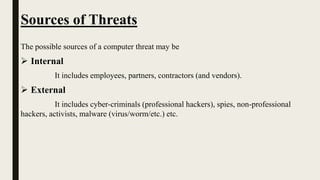 Sources of Threats
The possible sources of a computer threat may be
 Internal
It includes employees, partners, contractors (and vendors).
 External
It includes cyber-criminals (professional hackers), spies, non-professional
hackers, activists, malware (virus/worm/etc.) etc.
 