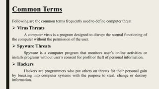 Common Terms
Following are the common terms frequently used to define computer threat
 Virus Threats
A computer virus is a program designed to disrupt the normal functioning of
the computer without the permission of the user.
 Spyware Threats
Spyware is a computer program that monitors user’s online activities or
installs programs without user’s consent for profit or theft of personal information.
 Hackers
Hackers are programmers who put others on threats for their personal gain
by breaking into computer systems with the purpose to steal, change or destroy
information.
 