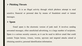  Phishing Threats
It is an illegal activity through which phishers attempt to steal
sensitive financial or personal data by means of fraudulent email or instant
messages.
 Spam
Email spam is the electronic version of junk mail. It involves sending
unwanted messages, often unsolicited advertising, to a large number of recipients.
Spam is a serious security concern, as it can be used to deliver email that could
contain Trojan horses, viruses, worms, spyware and targeted attacks aimed at
obtaining sensitive, personal identification information.
 