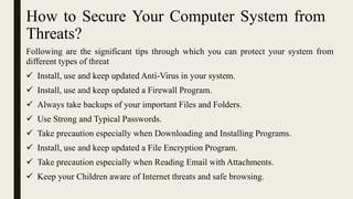 How to Secure Your Computer System from
Threats?
Following are the significant tips through which you can protect your system from
different types of threat
 Install, use and keep updated Anti-Virus in your system.
 Install, use and keep updated a Firewall Program.
 Always take backups of your important Files and Folders.
 Use Strong and Typical Passwords.
 Take precaution especially when Downloading and Installing Programs.
 Install, use and keep updated a File Encryption Program.
 Take precaution especially when Reading Email with Attachments.
 Keep your Children aware of Internet threats and safe browsing.
 