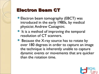 Electron Beam CTElectron Beam CT
Electron beam tomography (EBCT) was
introduced in the early 1980s, by medical
physicist Andrew Castagnini.
 It is a method of improving the temporal
resolution of CT scanners.
 Because the X-ray source has to rotate by
over 180 degrees in order to capture an image
the technique is inherently unable to capture
dynamic events or movements that are quicker
than the rotation time.
 