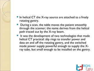  In helical CT the X-ray source are attached to a freely
rotating gantry.
 During a scan, the table moves the patient smoothly
through the scanner; the name derives from the helical
path traced out by the X-ray beam.
 It was the development of two technologies that made
helical CT practical: slip rings to transfer power and
data on and off the rotating gantry, and the switched
mode power supply powerful enough to supply the X-
ray tube, but small enough to be installed on the gantry.
 