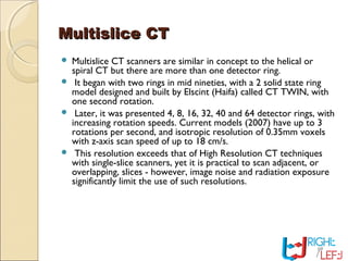 Multislice CTMultislice CT
 Multislice CT scanners are similar in concept to the helical or
spiral CT but there are more than one detector ring.
 It began with two rings in mid nineties, with a 2 solid state ring
model designed and built by Elscint (Haifa) called CT TWIN, with
one second rotation.
 Later, it was presented 4, 8, 16, 32, 40 and 64 detector rings, with
increasing rotation speeds. Current models (2007) have up to 3
rotations per second, and isotropic resolution of 0.35mm voxels
with z-axis scan speed of up to 18 cm/s.
 This resolution exceeds that of High Resolution CT techniques
with single-slice scanners, yet it is practical to scan adjacent, or
overlapping, slices - however, image noise and radiation exposure
significantly limit the use of such resolutions.
 