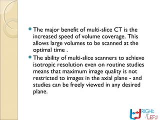 The major benefit of multi-slice CT is the
increased speed of volume coverage. This
allows large volumes to be scanned at the
optimal time .
The ability of multi-slice scanners to achieve
isotropic resolution even on routine studies
means that maximum image quality is not
restricted to images in the axial plane - and
studies can be freely viewed in any desired
plane.
 