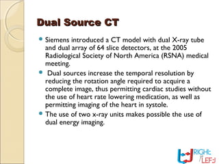 Dual Source CTDual Source CT
 Siemens introduced a CT model with dual X-ray tube
and dual array of 64 slice detectors, at the 2005
Radiological Society of North America (RSNA) medical
meeting.
 Dual sources increase the temporal resolution by
reducing the rotation angle required to acquire a
complete image, thus permitting cardiac studies without
the use of heart rate lowering medication, as well as
permitting imaging of the heart in systole.
 The use of two x-ray units makes possible the use of
dual energy imaging.
 