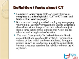 Definition / facts about CTDefinition / facts about CT
 Computer tomography (CT), originally known as
computed axial tomography (CAT or CT scan) and
body section rentenography.
 it is a medical imaging method employing tomography
where digital geometry processing is used to generate a
three-dimensional image of the internals of an object
from a large series of two-dimensional X-ray images
taken around a single axis of rotation.
 The word "tomography" is derived from the Greek
tomos (slice) and graphein (to write). CT produces a
volume of data which can be manipulated, through a
process known as windowing, in order to demonstrate
various structures based on their ability to block the X-
ray beam.
 