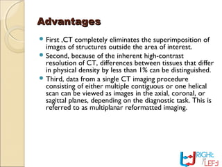 AdvantagesAdvantages
 First ,CT completely eliminates the superimposition of
images of structures outside the area of interest.
 Second, because of the inherent high-contrast
resolution of CT, differences between tissues that differ
in physical density by less than 1% can be distinguished.
 Third, data from a single CT imaging procedure
consisting of either multiple contiguous or one helical
scan can be viewed as images in the axial, coronal, or
sagittal planes, depending on the diagnostic task. This is
referred to as multiplanar reformatted imaging.
 