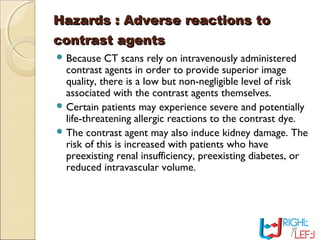 Hazards : Adverse reactions toHazards : Adverse reactions to
contrast agentscontrast agents
 Because CT scans rely on intravenously administered
contrast agents in order to provide superior image
quality, there is a low but non-negligible level of risk
associated with the contrast agents themselves.
 Certain patients may experience severe and potentially
life-threatening allergic reactions to the contrast dye.
 The contrast agent may also induce kidney damage. The
risk of this is increased with patients who have
preexisting renal insufficiency, preexisting diabetes, or
reduced intravascular volume.
 