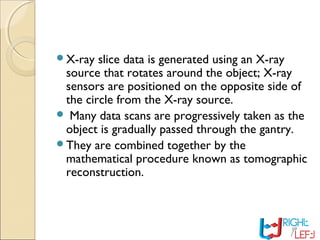 X-ray slice data is generated using an X-ray
source that rotates around the object; X-ray
sensors are positioned on the opposite side of
the circle from the X-ray source.
 Many data scans are progressively taken as the
object is gradually passed through the gantry.
They are combined together by the
mathematical procedure known as tomographic
reconstruction.
 