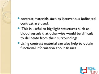contrast materials such as intravenous iodinated
contrast are used.
 This is useful to highlight structures such as
blood vessels that otherwise would be difficult
to delineate from their surroundings.
Using contrast material can also help to obtain
functional information about tissues.
 