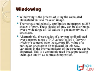 WindowingWindowing
 Windowing is the process of using the calculated
Hounsfield units to make an image.
 The various radiodensity amplitudes are mapped to 256
shades of gray. These shades of gray can be distributed
over a wide range of HU values to get an overview of
structures.
 Alternatively, these shades of gray can be distributed
over a narrow range of HU values (called a "narrow
window") centered over the average HU value of a
particular structure to be evaluated. In this way,
variations in the internal makeup of the structure can be
discerned. This is a commonly used image processing
technique known as contrast compression.
 