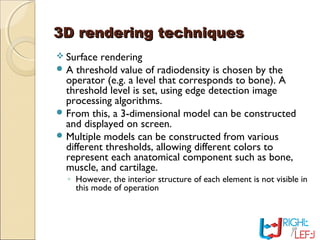3D rendering techniques3D rendering techniques
 Surface rendering
 A threshold value of radiodensity is chosen by the
operator (e.g. a level that corresponds to bone). A
threshold level is set, using edge detection image
processing algorithms.
 From this, a 3-dimensional model can be constructed
and displayed on screen.
 Multiple models can be constructed from various
different thresholds, allowing different colors to
represent each anatomical component such as bone,
muscle, and cartilage.
◦ However, the interior structure of each element is not visible in
this mode of operation
 