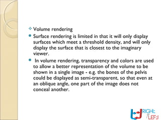  Volume rendering
 Surface rendering is limited in that it will only display
surfaces which meet a threshold density, and will only
display the surface that is closest to the imaginary
viewer.
 In volume rendering, transparency and colors are used
to allow a better representation of the volume to be
shown in a single image - e.g. the bones of the pelvis
could be displayed as semi-transparent, so that even at
an oblique angle, one part of the image does not
conceal another.
 