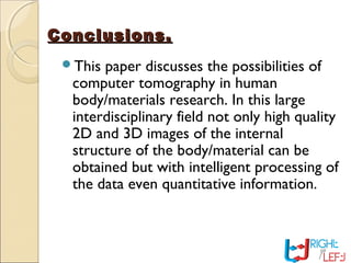 Conclusions.Conclusions.
This paper discusses the possibilities of
computer tomography in human
body/materials research. In this large
interdisciplinary field not only high quality
2D and 3D images of the internal
structure of the body/material can be
obtained but with intelligent processing of
the data even quantitative information.
 