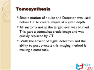TomosynthesisTomosynthesis
Simple motion of a tube and Detector was used
before CT to create images at a given depth.
All anatomy not at the target level was blurred.
This gave a somewhat crude image and was
quickly replaced by CT.
 With the advent of digital detectors and the
ability to post process this imaging method is
making a comeback.
 