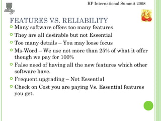 KP International Summit 2008
FEATURES VS. RELIABILITY
 Many software offers too many features
 They are all desirable but not Essential
 Too many details – You may loose focus
 Ms-Word – We use not more than 25% of what it offer
though we pay for 100%
 False need of having all the new features which other
software have.
 Frequent upgrading – Not Essential
 Check on Cost you are paying Vs. Essential features
you get.
 