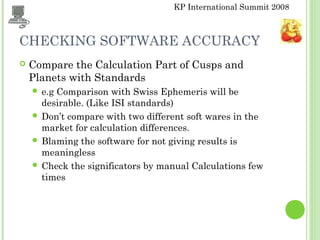 KP International Summit 2008
CHECKING SOFTWARE ACCURACY
 Compare the Calculation Part of Cusps and
Planets with Standards
 e.g Comparison with Swiss Ephemeris will be
desirable. (Like ISI standards)
 Don’t compare with two different soft wares in the
market for calculation differences.
 Blaming the software for not giving results is
meaningless
 Check the significators by manual Calculations few
times
 