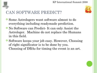 KP International Summit 2008
CAN SOFTWARE PREDICT?
 Some Astrologers want software almost to do
everything including readymade prediction.
 No Software can Predict- It can only Assist the
Astrologer. Machine do not replace the Humans
in this field.
 Software keeps your job easy. However, Choosing
of right significator is to be done by you.
Choosing of DBAs for timing the event is an art.
 