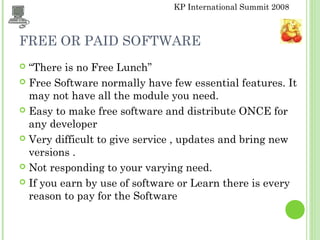 KP International Summit 2008
FREE OR PAID SOFTWARE
 “There is no Free Lunch”
 Free Software normally have few essential features. It
may not have all the module you need.
 Easy to make free software and distribute ONCE for
any developer
 Very difficult to give service , updates and bring new
versions .
 Not responding to your varying need.
 If you earn by use of software or Learn there is every
reason to pay for the Software
 