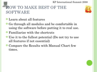 KP International Summit 2008
HOW TO MAKE BEST OF THE
SOFTWARE
 Learn about all features
 Go through all modules and be comfortable in
using the software before putting it to real use.
 Familiarize with the shortcuts
 Use it to the fullest potential (Do not try to use
all features if not essential)
 Compare the Results with Manual Chart few
times.
 
