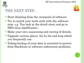 KP International Summit 2008
THE NEXT STEP..
 Start thinking from the viewpoint of software.
 Try to match your work style with the software
step. e.g. You look at the detail chart and go to
DBA than significators..
 Make your own sequencing and storing of details.
 Upgrade various places for its lat and long which
you frequently use.
 Taking backup of your data is essential to protect
from Hardware or software unforeseen problems.
 