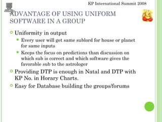 KP International Summit 2008
ADVANTAGE OF USING UNIFORM
SOFTWARE IN A GROUP
 Uniformity in output
 Every user will get same sublord for house or planet
for same inputs
 Keeps the focus on predictions than discussion on
which sub is correct and which software gives the
favorable sub to the astrologer
 Providing DTP is enough in Natal and DTP with
KP No. in Horary Charts.
 Easy for Database building the groups/forums
 