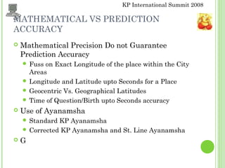KP International Summit 2008
MATHEMATICAL VS PREDICTION
ACCURACY
 Mathematical Precision Do not Guarantee
Prediction Accuracy
 Fuss on Exact Longitude of the place within the City
Areas
 Longitude and Latitude upto Seconds for a Place
 Geocentric Vs. Geographical Latitudes
 Time of Question/Birth upto Seconds accuracy
 Use of Ayanamsha
 Standard KP Ayanamsha
 Corrected KP Ayanamsha and St. Line Ayanamsha
 G
 