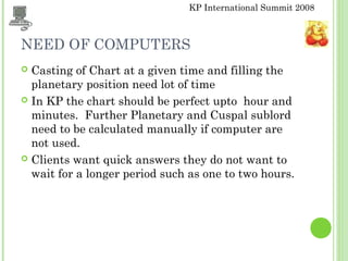 KP International Summit 2008
NEED OF COMPUTERS
 Casting of Chart at a given time and filling the
planetary position need lot of time
 In KP the chart should be perfect upto hour and
minutes. Further Planetary and Cuspal sublord
need to be calculated manually if computer are
not used.
 Clients want quick answers they do not want to
wait for a longer period such as one to two hours.
 