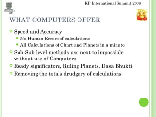KP International Summit 2008
WHAT COMPUTERS OFFER
 Speed and Accuracy
 No Human Errors of calculations
 All Calculations of Chart and Planets in a minute
 Sub-Sub level methods use next to impossible
without use of Computers
 Ready significators, Ruling Planets, Dasa Bhukti
 Removing the totals drudgery of calculations
 