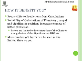 KP International Summit 2008
HOW IT BENEFIT YOU?
 Focus shifts to Predictions from Calculations
 Reliability of Calculations of Planetary , cuspal
and significator positions increases chances of
better prediction.
 Errors are limited to interpretation of the Chart or
wrong choices of the Significator or DBA etc.
 More number of Charts can be seen in the
limited time we get.
 