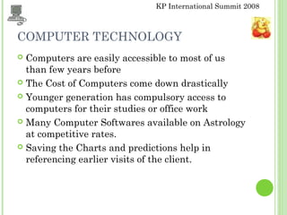 KP International Summit 2008
COMPUTER TECHNOLOGY
 Computers are easily accessible to most of us
than few years before
 The Cost of Computers come down drastically
 Younger generation has compulsory access to
computers for their studies or office work
 Many Computer Softwares available on Astrology
at competitive rates.
 Saving the Charts and predictions help in
referencing earlier visits of the client.
 