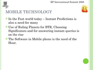 KP International Summit 2008
MOBILE TECHNOLOGY
 In the Fast world today – Instant Predictions is
also a need for many
 Use of Ruling Planets for BTR, Choosing
Significators and for answering instant queries is
on the rise
 The Software in Mobile phone is the need of the
Hour.
 