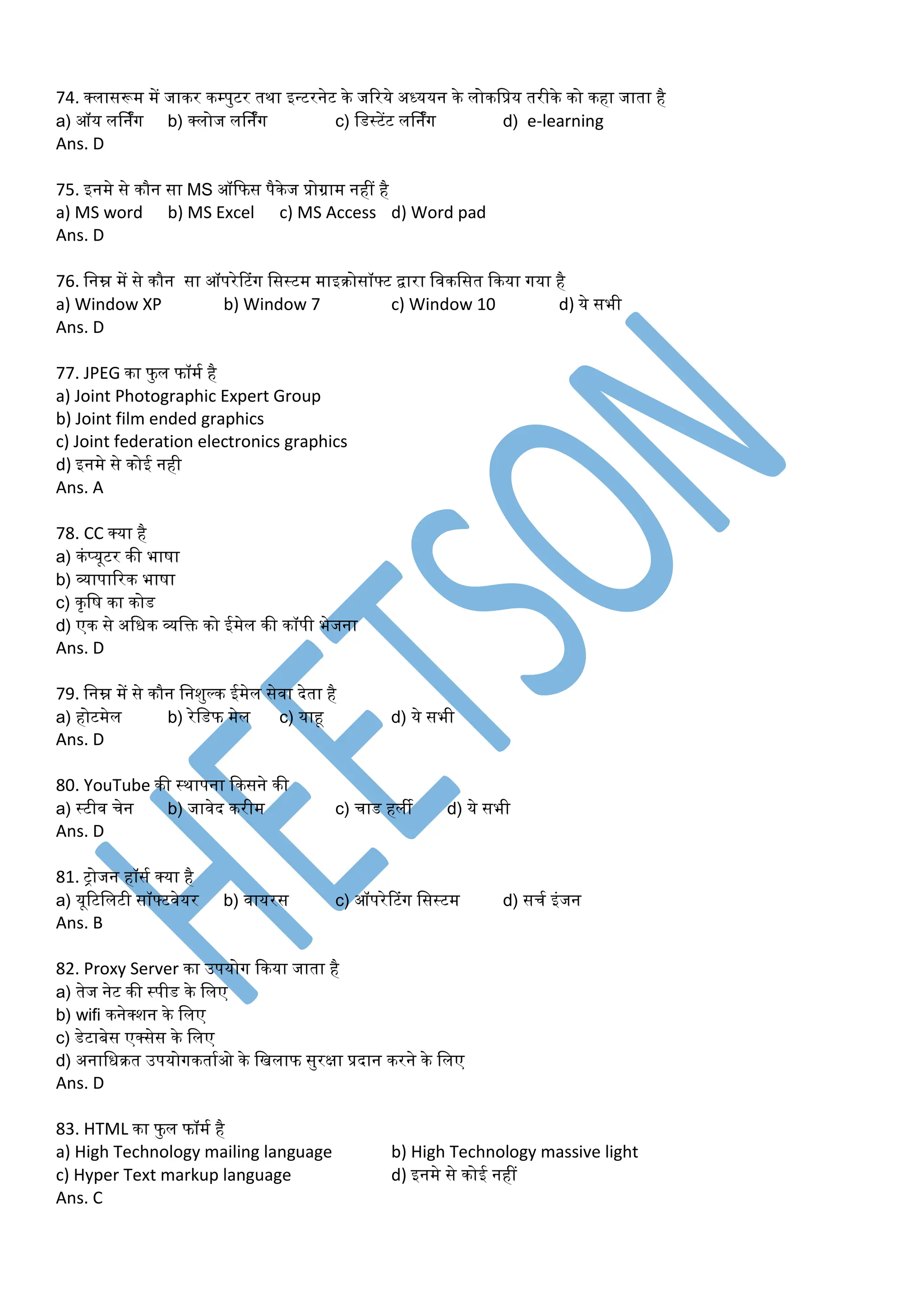 74. क्लासरूर् र्ें जाकर कम्पुटर तथा इन्टरनेट के जररये अध्ययन के लोकडप्रय तरीके को कहा जाता है
a) ऑय लर्निंग b) क्लोज लर्निंग c) डडस्टेंट लर्निंग d) e-learning
Ans. D
75. इनर्े से कौन सा MS ऑकफस पैकेज प्रोग्रार् नहीं है
a) MS word b) MS Excel c) MS Access d) Word pad
Ans. D
76. डनम्न र्ें से कौन सा ऑपरेटटंग डसस्टर् र्ाइरोसॉफ्ट िारा डवकडसत ककया गया है
a) Window XP b) Window 7 c) Window 10 d) ये सभी
Ans. D
77. JPEG का फु ल फॉर्म है
a) Joint Photographic Expert Group
b) Joint film ended graphics
c) Joint federation electronics graphics
d) इनर्े से कोई नही
Ans. A
78. CC क्या है
a) कंप्यूटर की भाषा
b) व्यापाररक भाषा
c) कृडष का कोड
d) एक से अडधक व्यडक्त को ईर्ेल की कॉपी भेजना
Ans. D
79. डनम्न र्ें से कौन डनशुल्क ईर्ेल सेवा देता है
a) होटर्ेल b) रेडडफ र्ेल c) याहू d) ये सभी
Ans. D
80. YouTube की स्थापना ककसने की
a) स्टीव चेन b) जावेद करीर् c) चाड हली d) ये सभी
Ans. D
81. ट्ोजन हॉसम क्या है
a) यूरटडलटी सॉफ्टवेयर b) वायरस c) ऑपरेटटंग डसस्टर् d) सचम इंजन
Ans. B
82. Proxy Server का उपयोग ककया जाता है
a) तेज नेट की स्पीड के डलए
b) wifi कनेक्शन के डलए
c) डेटाबेस एक्सेस के डलए
d) अनाडधरत उपयोगकतामओ के डिलाफ सुरक्षा प्रदान करने के डलए
Ans. D
83. HTML का फु ल फॉर्म है
a) High Technology mailing language b) High Technology massive light
c) Hyper Text markup language d) इनर्े से कोई नहीं
Ans. C
 