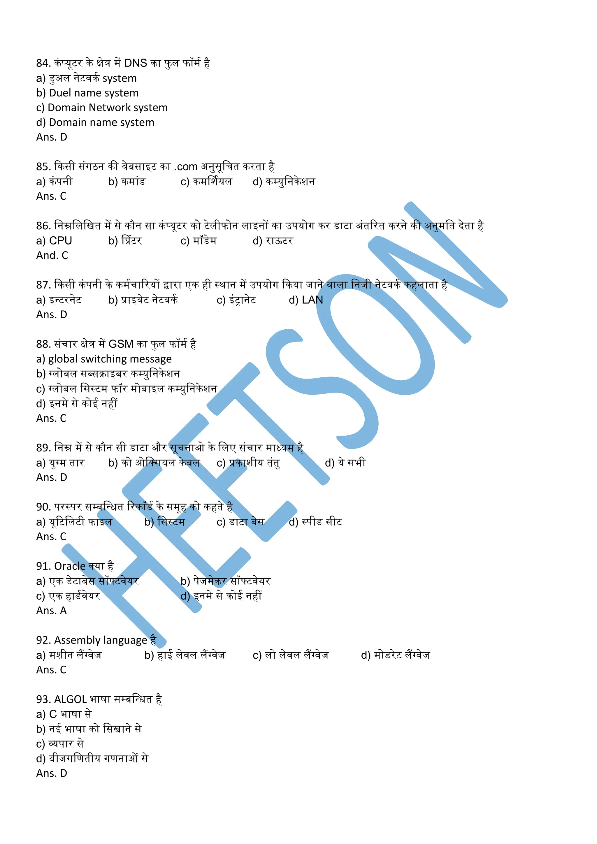 84. कंप्यूटर के क्षेत्र र्ें DNS का फु ल फॉर्म है
a) डुअल नेटवकम system
b) Duel name system
c) Domain Network system
d) Domain name system
Ans. D
85. ककसी संगठन की वेबसाइट का .com अनुसूडचत करता है
a) कंपनी b) कर्ांड c) कर्र्शमयल d) कम्युडनकेशन
Ans. C
86. डनम्नडलडित र्ें से कौन सा कंप्यूटर को टेलीफोन लाइनों का उपयोग कर डाटा अंतररत करने की अनुर्डत देता है
a) CPU b) प्प्रंटर c) र्ॉडेर् d) राऊटर
And. C
87. ककसी कंपनी के कर्मचाररयों िारा एक ही स्थान र्ें उपयोग ककया जाने वाला डनजी नेटवकम कहलाता है
a) इन्टरनेट b) प्राइवेट नेटवकम c) इंट्ानेट d) LAN
Ans. D
88. संचार क्षेत्र र्ें GSM का फुल फॉर्म है
a) global switching message
b) ग्लोबल सब्सराइबर कम्युडनकेशन
c) ग्लोबल डसस्टर् फॉर र्ोबाइल कम्युडनकेशन
d) इनर्े से कोई नहीं
Ans. C
89. डनम्न र्ें से कौन सी डाटा और सूचनाओ के डलए संचार र्ाध्यर् है
a) युग्र् तार b) को ओडक्सयल केबल c) प्रकाशीय तंतु d) ये सभी
Ans. D
90. परस्पर सम्बडन्धत ररकॉडम के सर्ूह को कहते है
a) यूरटडलटी फाइल b) डसस्टर् c) डाटा बेस d) स्पीड सीट
Ans. C
91. Oracle क्या है
a) एक डेटाबेस सॉफ्टवेयर b) पेजर्ेकर सॉफ्टवेयर
c) एक हाडमवेयर d) इनर्े से कोई नहीं
Ans. A
92. Assembly language है
a) र्शीन लैंग्वेज b) हाई लेवल लैंग्वेज c) लो लेवल लैंग्वेज d) र्ोडरेट लैंग्वेज
Ans. C
93. ALGOL भाषा सम्बडन्धत है
a) C भाषा से
b) नई भाषा को डसिाने से
c) व्यपार से
d) बीजगडणतीय गणनाओं से
Ans. D
 