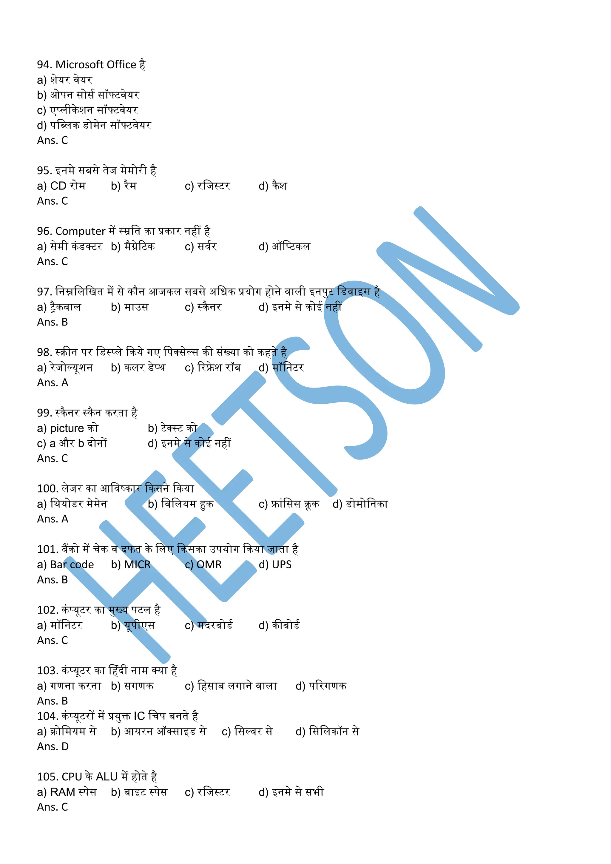 94. Microsoft Office है
a) शेयर वेयर
b) ओपन सोसम सॉफ्टवेयर
c) एप्लीकेशन सॉफ्टवेयर
d) पडब्लक डोर्ेन सॉफ्टवेयर
Ans. C
95. इनर्े सबसे तेज र्ेर्ोरी है
a) CD रोर् b) रैर् c) रडजस्टर d) कैश
Ans. C
96. Computer र्ें स्रडत का प्रकार नहीं है
a) सेर्ी कंडक्टर b) र्ैग्नेरटक c) सवमर d) ऑडप्टकल
Ans. C
97. डनम्नडलडित र्ें से कौन आजकल सबसे अडधक प्रयोग होने वाली इनपुट डडवाइस है
a) ट्ैकबाल b) र्ाउस c) स्कैनर d) इनर्े से कोई नहीं
Ans. B
98. स्रीन पर डडस्प्ले ककये गए डपक्सेल्स की संख्या को कहते है
a) रेजोल्यूशन b) कलर डेप्थ c) ररफ्रे श रॉब d) र्ॉडनटर
Ans. A
99. स्कैनर स्कैन करता है
a) picture को b) टेक्स्ट को
c) a और b दोनों d) इनर्े से कोई नहीं
Ans. C
100. लेजर का आडवष्कार ककसने ककया
a) डथयोडर र्ेर्ेन b) डवडलयर् हुक c) फ्रांडसस रूक d) डोर्ोडनका
Ans. A
101. बैंको र्ें चेक व दफत के डलए ककसका उपयोग ककया जाता है
a) Bar code b) MICR c) OMR d) UPS
Ans. B
102. कंप्यूटर का र्ुख्य पटल है
a) र्ॉडनटर b) यूपीएस c) र्दरबोडम d) कीबोडम
Ans. C
103. कंप्यूटर का प्हंदी नार् क्या है
a) गणना करना b) सगणक c) डहसाब लगाने वाला d) पररगणक
Ans. B
104. कंप्यूटरों र्ें प्रयुक्त IC डचप बनते है
a) रोडर्यर् से b) आयरन ऑक्साइड से c) डसल्वर से d) डसडलकॉन से
Ans. D
105. CPU के ALU र्ें होते है
a) RAM स्पेस b) बाइट स्पेस c) रडजस्टर d) इनर्े से सभी
Ans. C
 