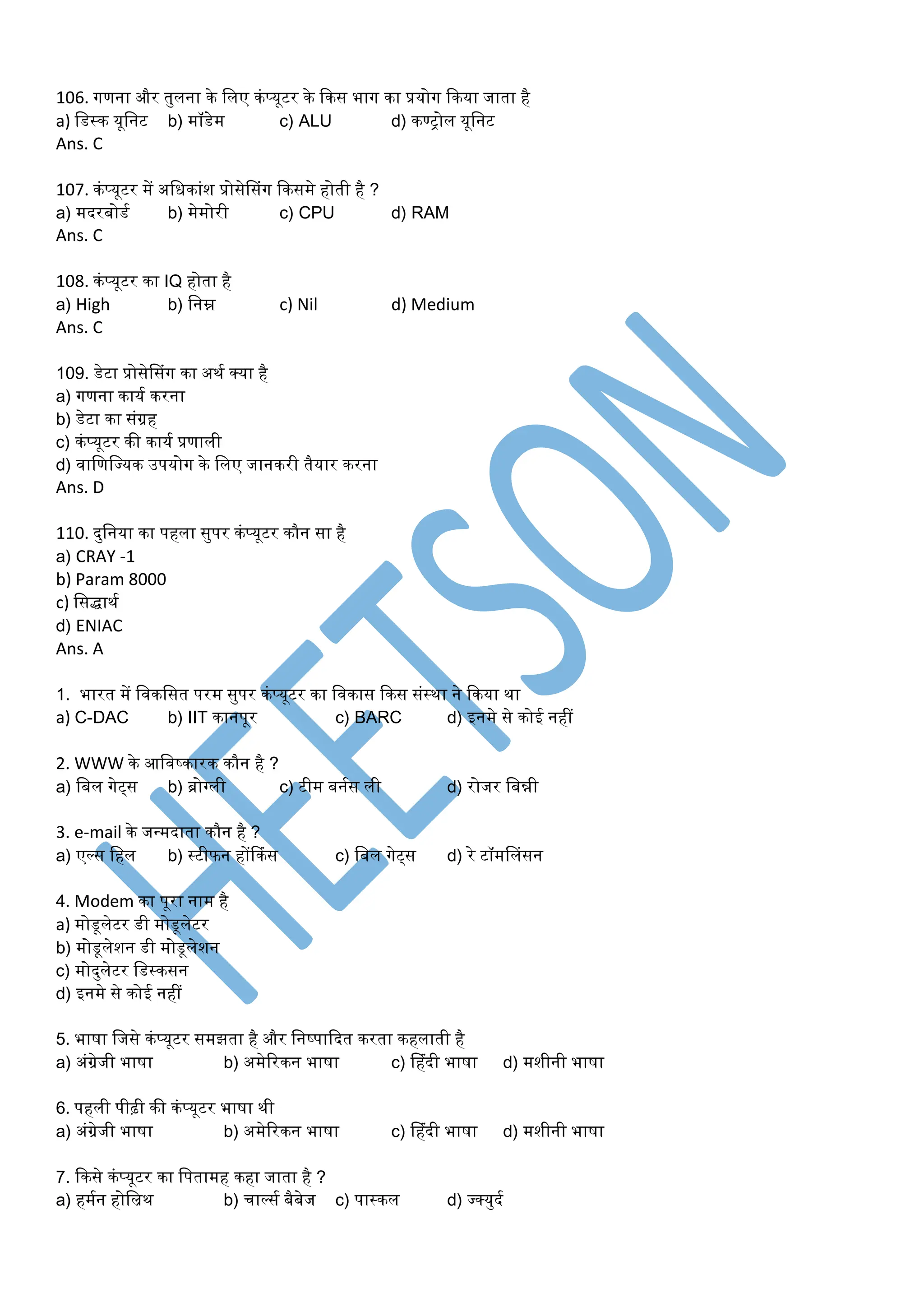106. गणना और तुलना के डलए कंप्यूटर के ककस भाग का प्रयोग ककया जाता है
a) डडस्क यूडनट b) र्ॉडेर् c) ALU d) कण्ट्ोल यूडनट
Ans. C
107. कंप्यूटर र्ें अडधकांश प्रोसेप्संग ककसर्े होती है ?
a) र्दरबोडम b) र्ेर्ोरी c) CPU d) RAM
Ans. C
108. कंप्यूटर का IQ होता है
a) High b) डनम्न c) Nil d) Medium
Ans. C
109. डेटा प्रोसेप्संग का अथम क्या है
a) गणना कायम करना
b) डेटा का संग्रह
c) कंप्यूटर की कायम प्रणाली
d) वाडणडययक उपयोग के डलए जानकरी तैयार करना
Ans. D
110. दुडनया का पहला सुपर कंप्यूटर कौन सा है
a) CRAY -1
b) Param 8000
c) डसिाथम
d) ENIAC
Ans. A
1. भारत र्ें डवकडसत परर् सुपर कंप्यूटर का डवकास ककस संस्था ने ककया था
a) C-DAC b) IIT कानपूर c) BARC d) इनर्े से कोई नहीं
2. WWW के आडवष्कारक कौन है ?
a) डबल गेट्स b) ब्ोग्ली c) टीर् बनमस ली d) रोजर डबन्नी
3. e-mail के जन्र्दाता कौन है ?
a) एल्स डहल b) स्टीफन होंककंस c) डबल गेट्स d) रे टॉर्प्लंसन
4. Modem का पूरा नार् है
a) र्ोडूलेटर डी र्ोडूलेटर
b) र्ोडूलेशन डी र्ोडूलेशन
c) र्ोदुलेटर डडस्कसन
d) इनर्े से कोई नहीं
5. भाषा डजसे कंप्यूटर सर्झता है और डनष्पाकदत करता कहलाती है
a) अंग्रेजी भाषा b) अर्ेररकन भाषा c) प्हंदी भाषा d) र्शीनी भाषा
6. पहली पीढ़ी की कंप्यूटर भाषा थी
a) अंग्रेजी भाषा b) अर्ेररकन भाषा c) प्हंदी भाषा d) र्शीनी भाषा
7. ककसे कंप्यूटर का डपतार्ह कहा जाता है ?
a) हर्मन होडिथ b) चाल्सम बैबेज c) पास्कल d) यक्युदम
 