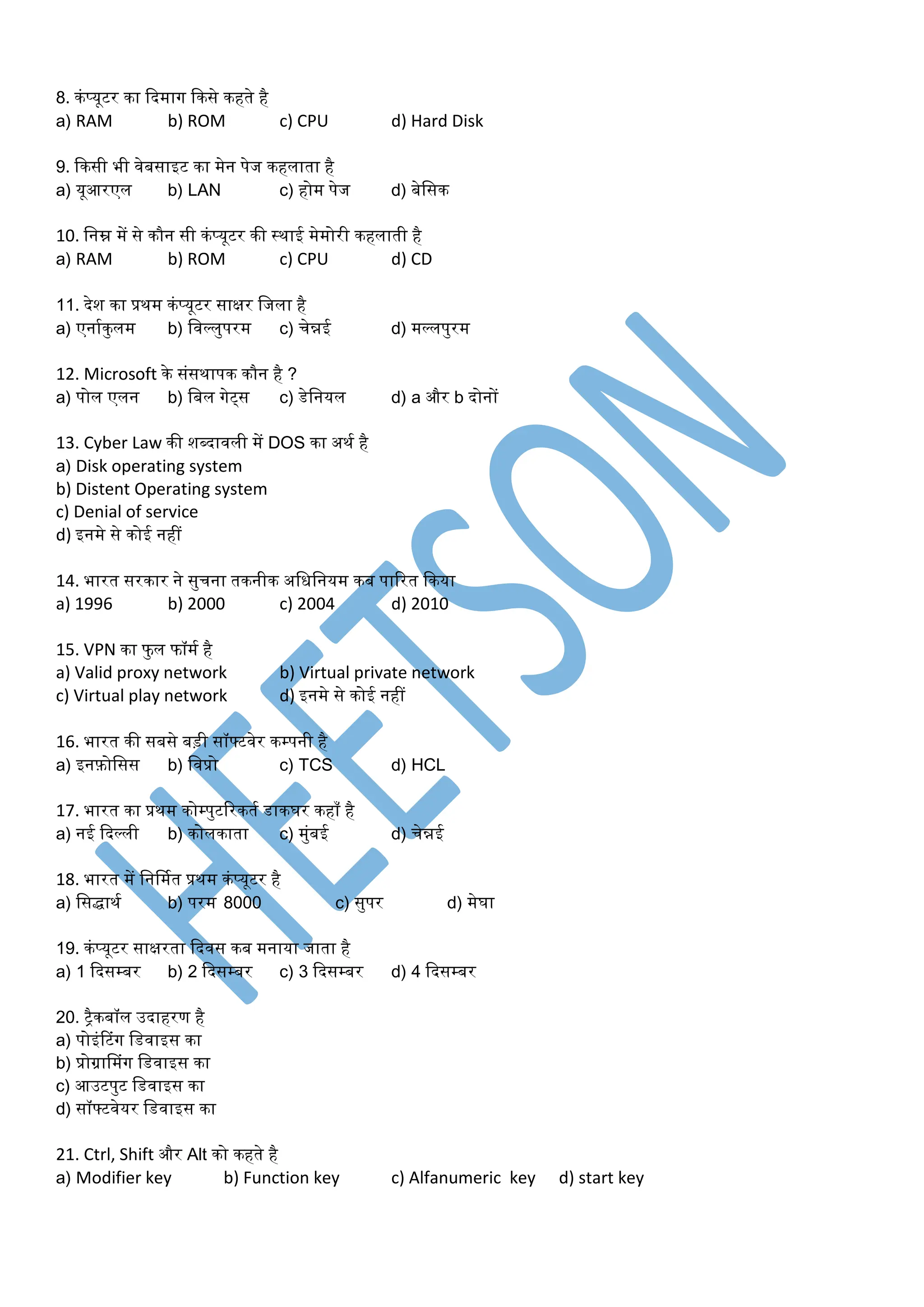 8. कंप्यूटर का कदर्ाग ककसे कहते है
a) RAM b) ROM c) CPU d) Hard Disk
9. ककसी भी वेबसाइट का र्ेन पेज कहलाता है
a) यूआरएल b) LAN c) होर् पेज d) बेडसक
10. डनम्न र्ें से कौन सी कंप्यूटर की स्थाई र्ेर्ोरी कहलाती है
a) RAM b) ROM c) CPU d) CD
11. देश का प्रथर् कंप्यूटर साक्षर डजला है
a) एनामकुलर् b) डवल्लुपरर् c) चेन्नई d) र्ल्लपुरर्
12. Microsoft के संसथापक कौन है ?
a) पोल एलन b) डबल गेट्स c) डेडनयल d) a और b दोनों
13. Cyber Law की शब्दावली र्ें DOS का अथम है
a) Disk operating system
b) Distent Operating system
c) Denial of service
d) इनर्े से कोई नहीं
14. भारत सरकार ने सुचना तकनीक अडधडनयर् कब पाररत ककया
a) 1996 b) 2000 c) 2004 d) 2010
15. VPN का फु ल फॉर्म है
a) Valid proxy network b) Virtual private network
c) Virtual play network d) इनर्े से कोई नहीं
16. भारत की सबसे बड़ी सॉफ्टवेर कम्पनी है
a) इनफ़ोडसस b) डवप्रो c) TCS d) HCL
17. भारत का प्रथर् कोम्पुटररकतम डाकघर कहा है
a) नई कदल्ली b) कोलकाता c) र्ुंबई d) चेन्नई
18. भारत र्ें डनर्र्मत प्रथर् कंप्यूटर है
a) डसिाथम b) परर् 8000 c) सुपर d) र्ेघा
19. कंप्यूटर साक्षरता कदवस कब र्नाया जाता है
a) 1 कदसम्बर b) 2 कदसम्बर c) 3 कदसम्बर d) 4 कदसम्बर
20. ट्ैकबॉल उदाहरण है
a) पोइंटटंग डडवाइस का
b) प्रोग्राप्र्ंग डडवाइस का
c) आउटपुट डडवाइस का
d) सॉफ्टवेयर डडवाइस का
21. Ctrl, Shift और Alt को कहते है
a) Modifier key b) Function key c) Alfanumeric key d) start key
 