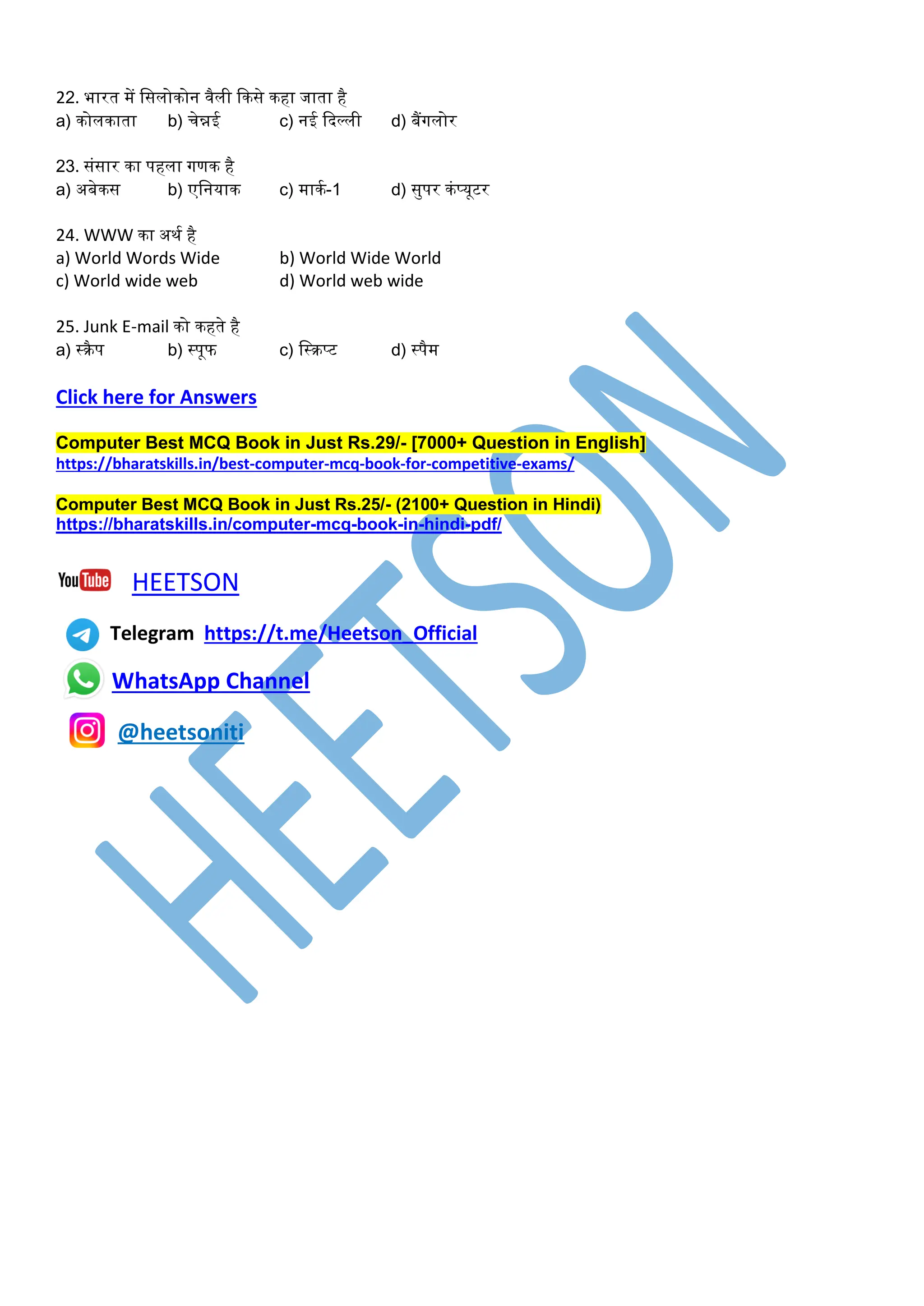 22. भारत र्ें डसलोकोन वैली ककसे कहा जाता है
a) कोलकाता b) चेन्नई c) नई कदल्ली d) बैंगलोर
23. संसार का पहला गणक है
a) अबेकस b) एडनयाक c) र्ाकम-1 d) सुपर कंप्यूटर
24. WWW का अथम है
a) World Words Wide b) World Wide World
c) World wide web d) World web wide
25. Junk E-mail को कहते है
a) स्रैप b) स्पूफ c) डस्रप्ट d) स्पैर्
Click here for Answers
Computer Best MCQ Book in Just Rs.29/- [7000+ Question in English]
https://bharatskills.in/best-computer-mcq-book-for-competitive-exams/
Computer Best MCQ Book in Just Rs.25/- (2100+ Question in Hindi)
https://bharatskills.in/computer-mcq-book-in-hindi-pdf/
HEETSON
Telegram https://t.me/Heetson_Official
WhatsApp Channel
@heetsoniti
 