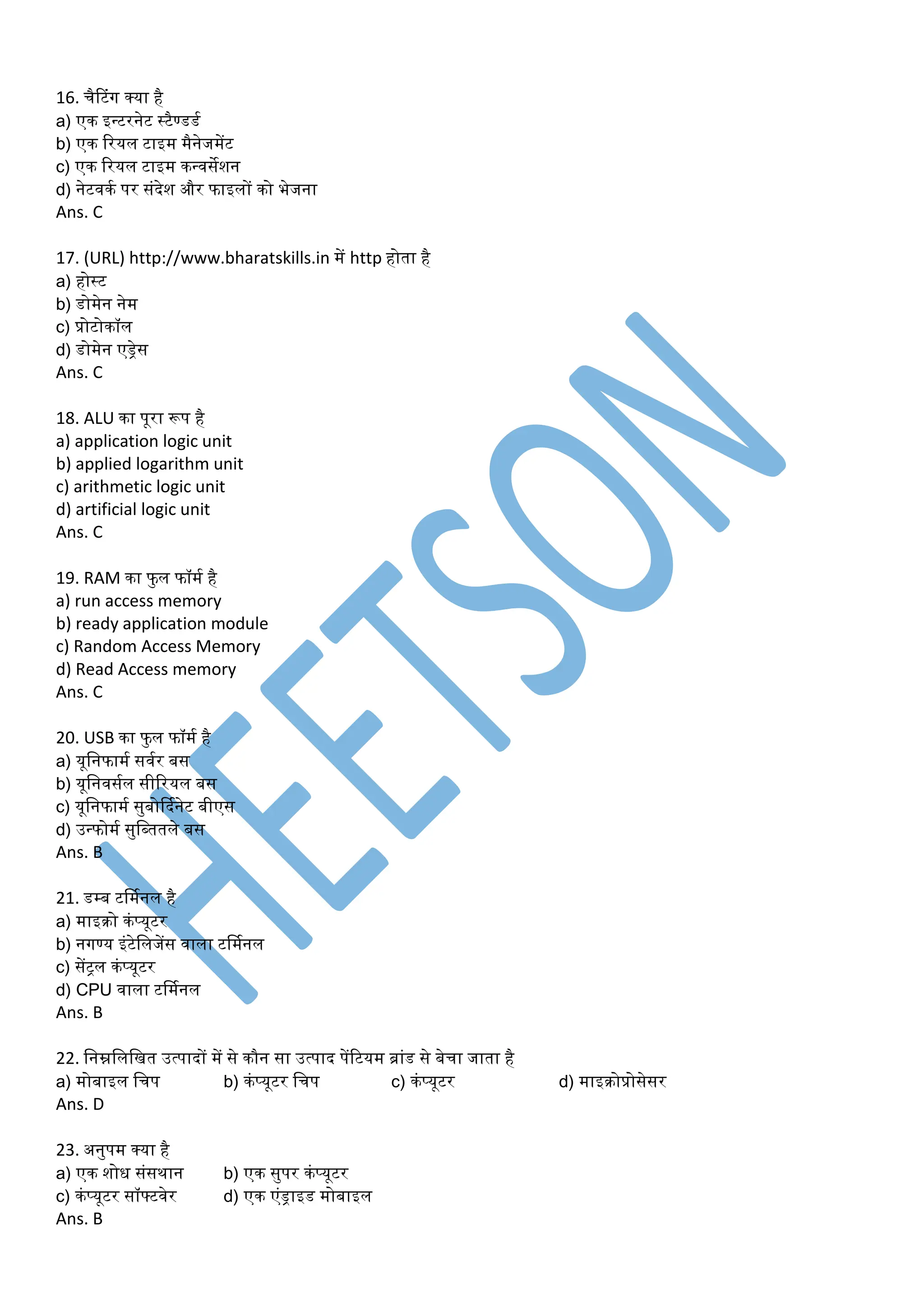 16. चैटटंग क्या है
a) एक इन्टरनेट स्टैण्डडम
b) एक ररयल टाइर् र्ैनेजर्ेंट
c) एक ररयल टाइर् कन्वसेशन
d) नेटवकम पर संदेश और फाइलों को भेजना
Ans. C
17. (URL) http://www.bharatskills.in र्ें http होता है
a) होस्ट
b) डोर्ेन नेर्
c) प्रोटोकॉल
d) डोर्ेन एड्रेस
Ans. C
18. ALU का पूरा रूप है
a) application logic unit
b) applied logarithm unit
c) arithmetic logic unit
d) artificial logic unit
Ans. C
19. RAM का फु ल फॉर्म है
a) run access memory
b) ready application module
c) Random Access Memory
d) Read Access memory
Ans. C
20. USB का फु ल फॉर्म है
a) यूडनफार्म सवमर बस
b) यूडनवसमल सीररयल बस
c) यूडनफार्म सुबोर्दमनेट बीएस
d) उन्फोर्म सुडब्ततले बस
Ans. B
21. डम्ब टर्र्मनल है
a) र्ाइरो कंप्यूटर
b) नगण्य इंटेडलजेंस वाला टर्र्मनल
c) सेंट्ल कंप्यूटर
d) CPU वाला टर्र्मनल
Ans. B
22. डनम्नडलडित उत्पादों र्ें से कौन सा उत्पाद पेंरटयर् ब्ांड से बेचा जाता है
a) र्ोबाइल डचप b) कंप्यूटर डचप c) कंप्यूटर d) र्ाइरोप्रोसेसर
Ans. D
23. अनुपर् क्या है
a) एक शोध संसथान b) एक सुपर कंप्यूटर
c) कंप्यूटर सॉफ्टवेर d) एक एंड्राइड र्ोबाइल
Ans. B
 