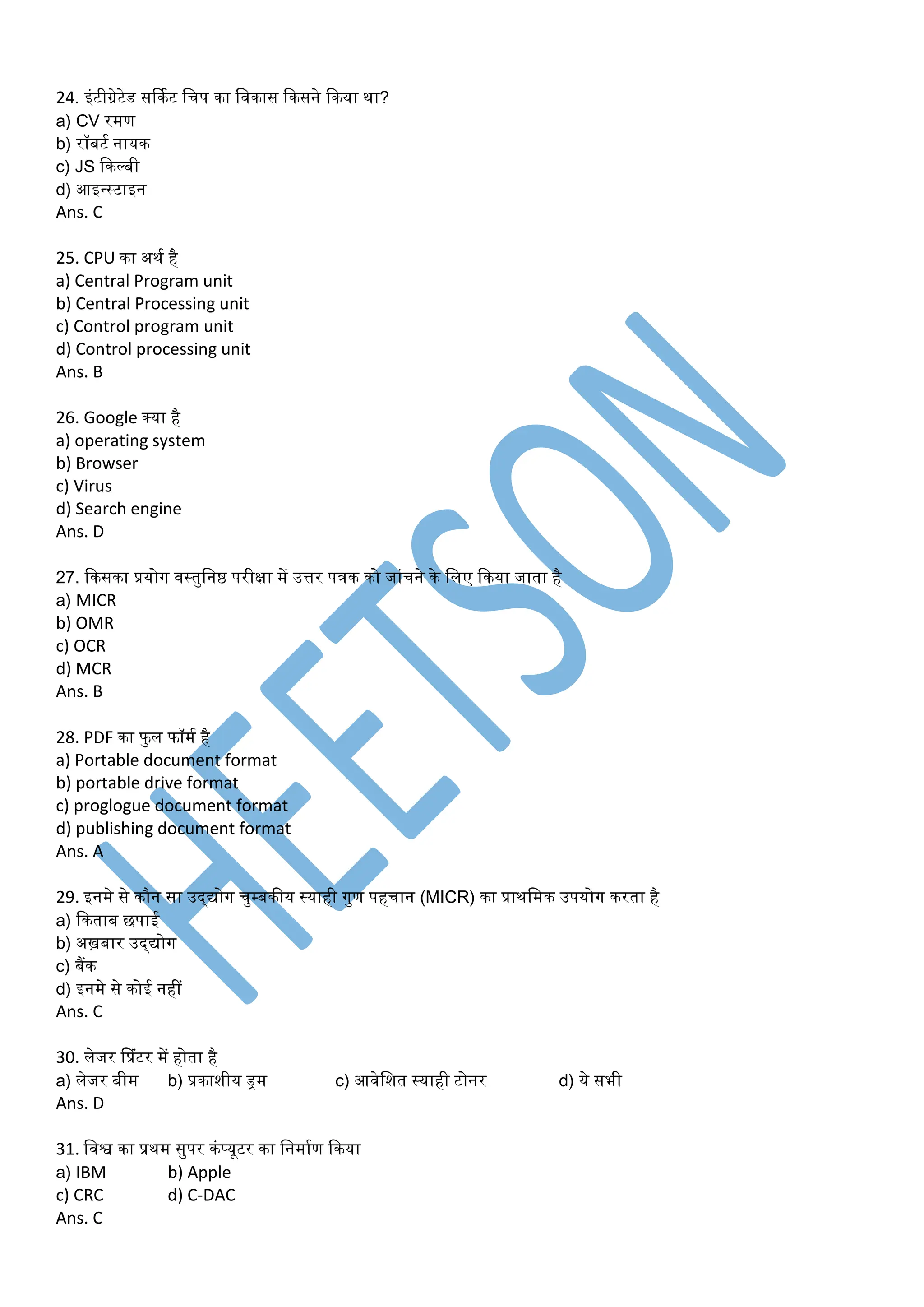 24. इंटीग्रेटेड सर्कमट डचप का डवकास ककसने ककया था?
a) CV रर्ण
b) रॉबटम नायक
c) JS ककल्बी
d) आइन्स्टाइन
Ans. C
25. CPU का अथम है
a) Central Program unit
b) Central Processing unit
c) Control program unit
d) Control processing unit
Ans. B
26. Google क्या है
a) operating system
b) Browser
c) Virus
d) Search engine
Ans. D
27. ककसका प्रयोग वस्तुडनष्ठ परीक्षा र्ें उत्तर पत्रक को जांचने के डलए ककया जाता है
a) MICR
b) OMR
c) OCR
d) MCR
Ans. B
28. PDF का फु ल फॉर्म है
a) Portable document format
b) portable drive format
c) proglogue document format
d) publishing document format
Ans. A
29. इनर्े से कौन सा उद्द्योग चुम्बकीय स्याही गुण पहचान (MICR) का प्राथडर्क उपयोग करता है
a) ककताब छपाई
b) अख़बार उद्द्योग
c) बैंक
d) इनर्े से कोई नहीं
Ans. C
30. लेजर प्प्रंटर र्ें होता है
a) लेजर बीर् b) प्रकाशीय ड्रर् c) आवेडशत स्याही टोनर d) ये सभी
Ans. D
31. डवश्व का प्रथर् सुपर कंप्यूटर का डनर्ामण ककया
a) IBM b) Apple
c) CRC d) C-DAC
Ans. C
 