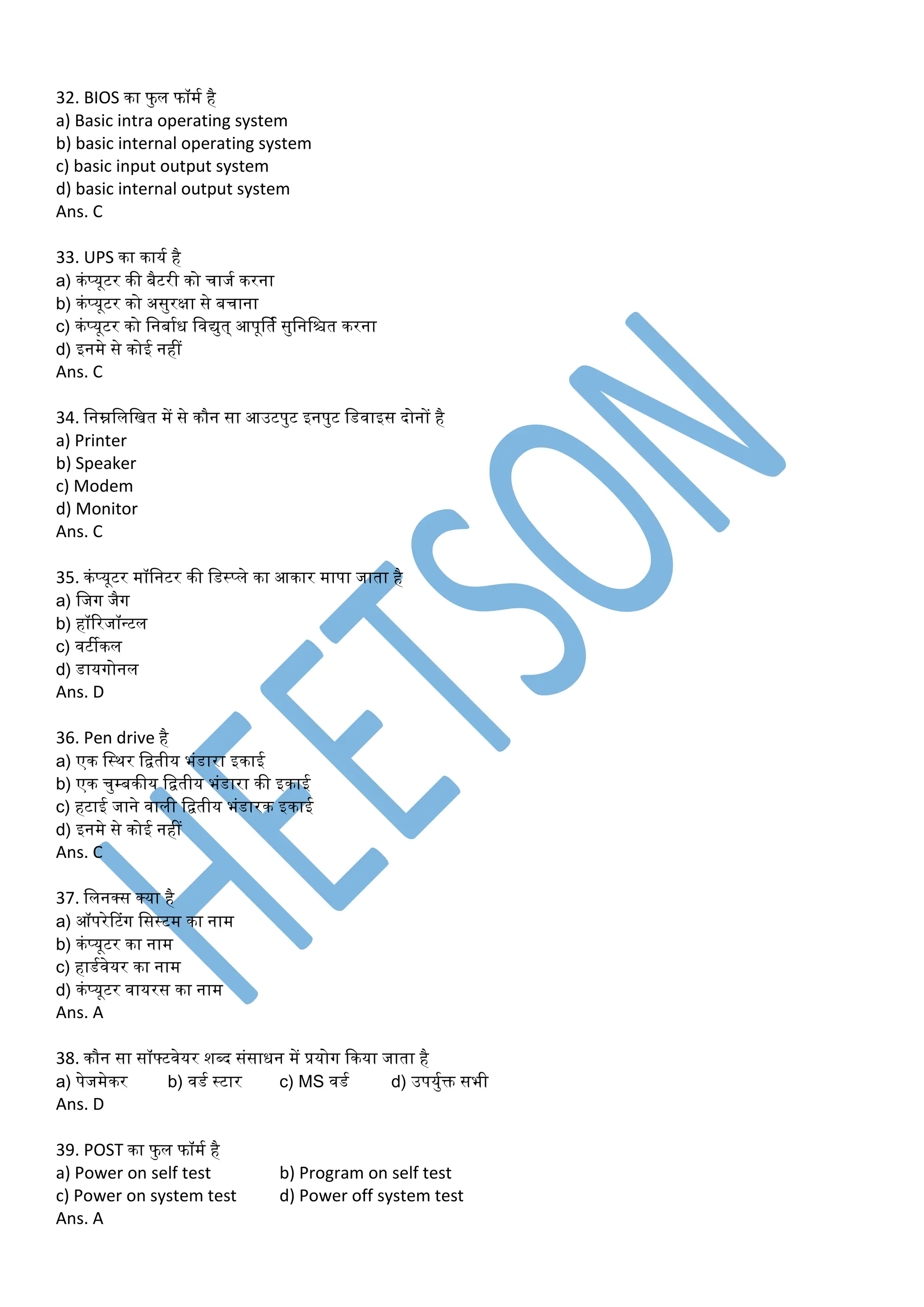 32. BIOS का फु ल फॉर्म है
a) Basic intra operating system
b) basic internal operating system
c) basic input output system
d) basic internal output system
Ans. C
33. UPS का कायम है
a) कंप्यूटर की बैटरी को चाजम करना
b) कंप्यूटर को असुरक्षा से बचाना
c) कंप्यूटर को डनबामध डवयुत् आपूर्तम सुडनडित करना
d) इनर्े से कोई नहीं
Ans. C
34. डनम्नडलडित र्ें से कौन सा आउटपुट इनपुट डडवाइस दोनों है
a) Printer
b) Speaker
c) Modem
d) Monitor
Ans. C
35. कंप्यूटर र्ॉडनटर की डडस्प्ले का आकार र्ापा जाता है
a) डजग जैग
b) हॉररजॉन्टल
c) वटीकल
d) डायगोनल
Ans. D
36. Pen drive है
a) एक डस्थर डितीय भंडारा इकाई
b) एक चुम्बकीय डितीय भंडारा की इकाई
c) हटाई जाने वाली डितीय भंडारक इकाई
d) इनर्े से कोई नहीं
Ans. C
37. डलनक्स क्या है
a) ऑपरेटटंग डसस्टर् का नार्
b) कंप्यूटर का नार्
c) हाडमवेयर का नार्
d) कंप्यूटर वायरस का नार्
Ans. A
38. कौन सा सॉफ्टवेयर शब्द संसाधन र्ें प्रयोग ककया जाता है
a) पेजर्ेकर b) वडम स्टार c) MS वडम d) उपयुमक्त सभी
Ans. D
39. POST का फु ल फॉर्म है
a) Power on self test b) Program on self test
c) Power on system test d) Power off system test
Ans. A
 