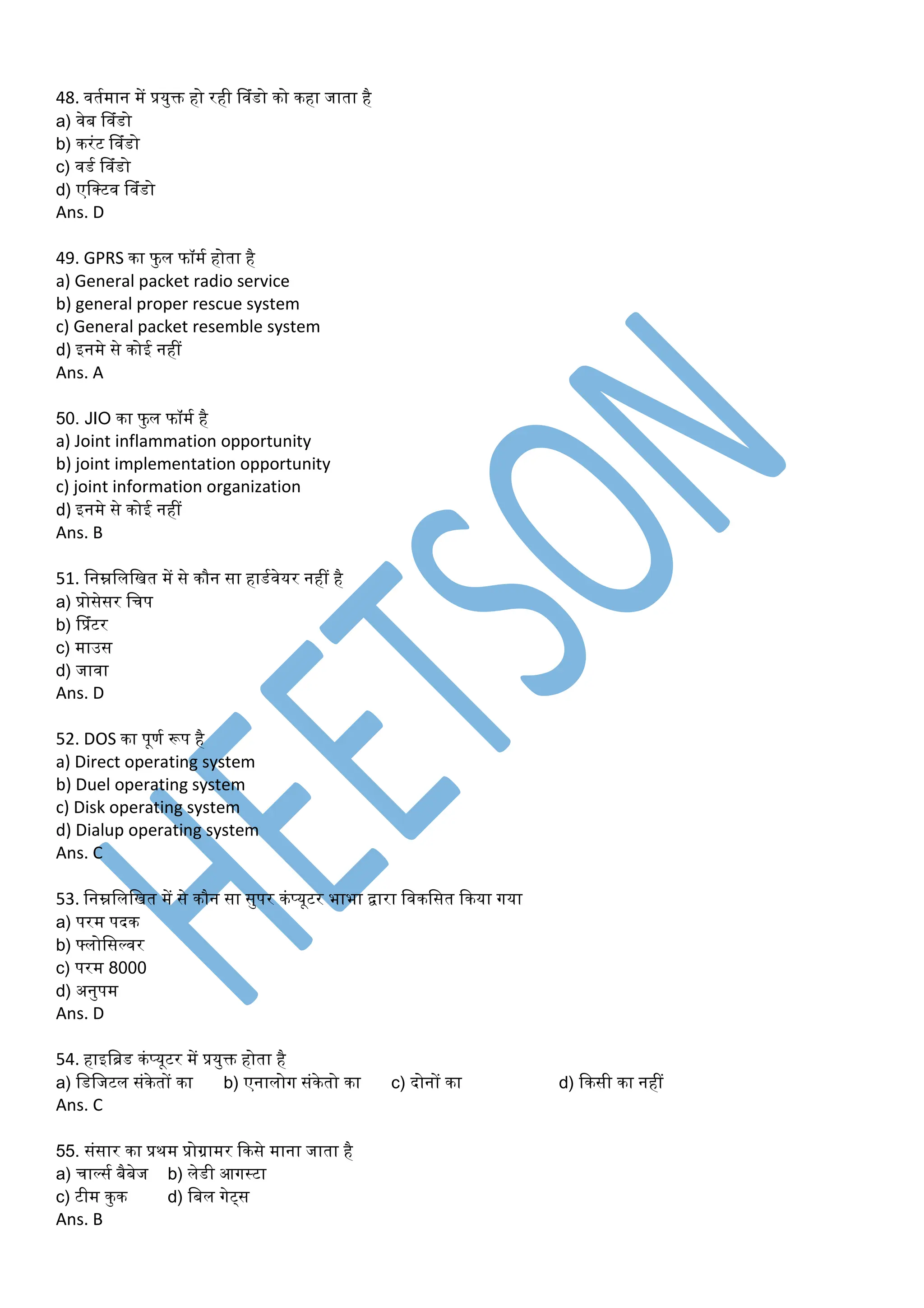 48. वतमर्ान र्ें प्रयुक्त हो रही प्वंडो को कहा जाता है
a) वेब प्वंडो
b) करंट प्वंडो
c) वडम प्वंडो
d) एडक्टव प्वंडो
Ans. D
49. GPRS का फु ल फॉर्म होता है
a) General packet radio service
b) general proper rescue system
c) General packet resemble system
d) इनर्े से कोई नहीं
Ans. A
50. JIO का फुल फॉर्म है
a) Joint inflammation opportunity
b) joint implementation opportunity
c) joint information organization
d) इनर्े से कोई नहीं
Ans. B
51. डनम्नडलडित र्ें से कौन सा हाडमवेयर नहीं है
a) प्रोसेसर डचप
b) प्प्रंटर
c) र्ाउस
d) जावा
Ans. D
52. DOS का पूणम रूप है
a) Direct operating system
b) Duel operating system
c) Disk operating system
d) Dialup operating system
Ans. C
53. डनम्नडलडित र्ें से कौन सा सुपर कंप्यूटर भाभा िारा डवकडसत ककया गया
a) परर् पदक
b) फ्लोडसल्वर
c) परर् 8000
d) अनुपर्
Ans. D
54. हाइडब्ड कंप्यूटर र्ें प्रयुक्त होता है
a) डडडजटल संकेतों का b) एनालोग संकेतो का c) दोनों का d) ककसी का नहीं
Ans. C
55. संसार का प्रथर् प्रोग्रार्र ककसे र्ाना जाता है
a) चाल्सम बैबेज b) लेडी आगस्टा
c) टीर् कुक d) डबल गेट्स
Ans. B
 